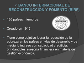  BANCO INTERNACIONAL DE
RECONSTRUCCIÓN Y FOMENTO (BIRF)
 186 países miembros
 Creado en 1945
 Tiene como objetivo lograr la reducción de la
pobreza en los países en vías de desarrollo y de
mediano ingreso con capacidad crediticia,
brindándoles asesoría financiera en materia de
gestión económica.
 