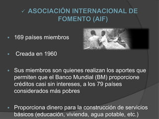  ASOCIACIÓN INTERNACIONAL DE
FOMENTO (AIF)
 169 países miembros
 Creada en 1960
 Sus miembros son quienes realizan los aportes que
permiten que el Banco Mundial (BM) proporcione
créditos casi sin intereses, a los 79 países
considerados más pobres
 Proporciona dinero para la construcción de servicios
básicos (educación, vivienda, agua potable, etc.)
 