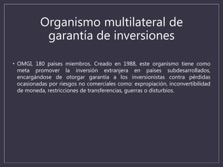 Organismo multilateral de
garantía de inversiones
• OMGI, 180 países miembros. Creado en 1988, este organismo tiene como
meta promover la inversión extranjera en países subdesarrollados,
encargándose de otorgar garantía a los inversionistas contra pérdidas
ocasionadas por riesgos no comerciales como: expropiación, inconvertibilidad
de moneda, restricciones de transferencias, guerras o disturbios.
 