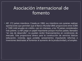 Asociación internacional de
fomento
• AIF, 172 países miembros. Creada en 1960, sus miembros son quienes realizan
aportaciones que permiten que el Banco Mundial (BM) proporcione entre 6,000
y 7,000 mdd anuales en crédito, casi sin intereses, a los 79 países considerados
más pobres. La AIF juega un papel importante porque muchos países, llamados
“en vías de desarrollo”, no pueden recibir financiamientos en condiciones de
mercado. Esta proporciona dinero para la construcción de servicios básicos
(educación, vivienda, agua potable, saneamiento), impulsando reformas e
inversiones destinadas al fomentar el aumento de la productividad y el empleo.
 