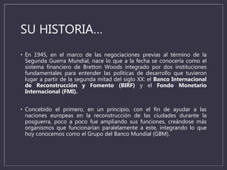 SU HISTORIA…
• En 1945, en el marco de las negociaciones previas al término de la
Segunda Guerra Mundial, nace lo que a la fecha se conocería como el
sistema financiero de Bretton Woods integrado por dos instituciones
fundamentales para entender las políticas de desarrollo que tuvieron
lugar a partir de la segunda mitad del siglo XX: el Banco Internacional
de Reconstrucción y Fomento (BIRF) y el Fondo Monetario
Internacional (FMI).
• Concebido el primero, en un principio, con el fin de ayudar a las
naciones europeas en la reconstrucción de las ciudades durante la
posguerra, poco a poco fue ampliando sus funciones, creándose más
organismos que funcionarían paralelamente a este, integrando lo que
hoy conocemos como el Grupo del Banco Mundial (GBM).
 