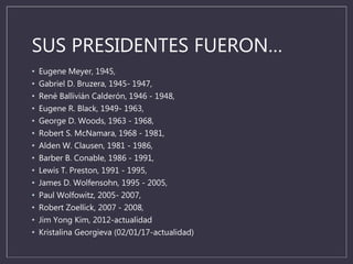 SUS PRESIDENTES FUERON…
• Eugene Meyer, 1945,
• Gabriel D. Bruzera, 1945- 1947,
• René Ballivián Calderón, 1946 - 1948,
• Eugene R. Black, 1949- 1963,
• George D. Woods, 1963 - 1968,
• Robert S. McNamara, 1968 - 1981,
• Alden W. Clausen, 1981 - 1986,
• Barber B. Conable, 1986 - 1991,
• Lewis T. Preston, 1991 - 1995,
• James D. Wolfensohn, 1995 - 2005,
• Paul Wolfowitz, 2005- 2007,
• Robert Zoellick, 2007 - 2008,
• Jim Yong Kim, 2012-actualidad
• Kristalina Georgieva (02/01/17-actualidad)
 