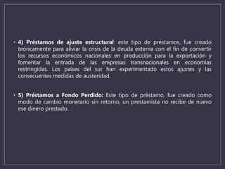 • 4) Préstamos de ajuste estructural: este tipo de préstamos, fue creado
teóricamente para aliviar la crisis de la deuda externa con el fin de convertir
los recursos económicos nacionales en producción para la exportación y
fomentar la entrada de las empresas transnacionales en economías
restringidas. Los países del sur han experimentado estos ajustes y las
consecuentes medidas de austeridad.
• 5) Préstamos a Fondo Perdido: Este tipo de préstamo, fue creado como
modo de cambio monetario sin retorno, un prestamista no recibe de nuevo
ese dinero prestado.
 