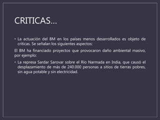 CRITICAS…
• La actuación del BM en los países menos desarrollados es objeto de
críticas. Se señalan los siguientes aspectos:
El BM ha financiado proyectos que provocaron daño ambiental masivo,
por ejemplo:
• La represa Sardar Sarovar sobre el Río Narmada en India, que causó el
desplazamiento de más de 240.000 personas a sitios de tierras pobres,
sin agua potable y sin electricidad.
 