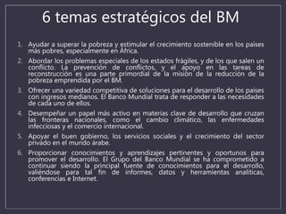 6 temas estratégicos del BM
1. Ayudar a superar la pobreza y estimular el crecimiento sostenible en los países
más pobres, especialmente en África.
2. Abordar los problemas especiales de los estados frágiles, y de los que salen un
conflicto. La prevención de conflictos, y el apoyo en las tareas de
reconstrucción es una parte primordial de la misión de la reducción de la
pobreza emprendida por el BM.
3. Ofrecer una variedad competitiva de soluciones para el desarrollo de los países
con ingresos medianos. El Banco Mundial trata de responder a las necesidades
de cada uno de ellos.
4. Desempeñar un papel más activo en materias clave de desarrollo que cruzan
las fronteras nacionales, como el cambio climático, las enfermedades
infecciosas y el comercio internacional.
5. Apoyar el buen gobierno, los servicios sociales y el crecimiento del sector
privado en el mundo árabe.
6. Proporcionar conocimientos y aprendizajes pertinentes y oportunos para
promover el desarrollo. El Grupo del Banco Mundial se ha comprometido a
continuar siendo la principal fuente de conocimientos para el desarrollo,
valiéndose para tal fin de informes, datos y herramientas analíticas,
conferencias e Internet.
 