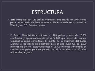 ESTRUCTURA
• El Banco Mundial tiene oficinas en 109 países y más de 10.000
empleados y aproximadamente otros 5 000 que sirven de manera
temporal o como consultores. El monto de la asistencia del Banco
Mundial a los países en desarrollo para el año 2002 fue de 8.100
millones de dólares estadounidenses y 11.500 millones adicionales en
créditos otorgados para un período de 35 a 40 años, con 10 años
adicionales de gracia.
• Está integrado por 189 países miembros. Fue creado en 1944 como
parte del Acuerdo de Bretton Woods. Tiene su sede en la ciudad de
Washington D.C., Estados Unidos.
 