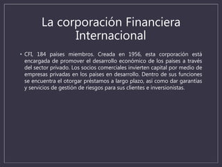 La corporación Financiera
Internacional
• CFI, 184 países miembros. Creada en 1956, esta corporación está
encargada de promover el desarrollo económico de los países a través
del sector privado. Los socios comerciales invierten capital por medio de
empresas privadas en los países en desarrollo. Dentro de sus funciones
se encuentra el otorgar préstamos a largo plazo, así como dar garantías
y servicios de gestión de riesgos para sus clientes e inversionistas.
 