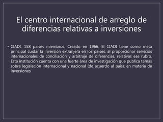 El centro internacional de arreglo de
diferencias relativas a inversiones
• CIADI, 158 países miembros. Creado en 1966. El CIADI tiene como meta
principal cuidar la inversión extranjera en los países, al proporcionar servicios
internacionales de conciliación y arbitraje de diferencias, relativas ese rubro.
Esta institución cuenta con una fuerte área de investigación que publica temas
sobre legislación internacional y nacional (de acuerdo al país), en materia de
inversiones
 