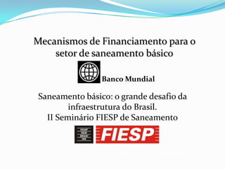 São Paulo, 08 de dezembro de 2010
Mecanismos de Financiamento para o
setor de saneamento básico
Saneamento básico: o grande desafio da
infraestrutura do Brasil.
II Seminário FIESP de Saneamento
Banco Mundial
 