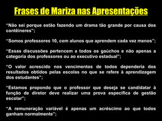 Frases de Mariza nas Apresentações “ Não sei porque estão fazendo um drama tão grande por causa dos contêineres”; “ Somos professores 10, com alunos que aprendem cada vez menos”; “ Essas discussões pertencem a todos os gaúchos e não apenas a categoria dos professores ou ao executivo estadual”; “ O valor acrescido nos vencimentos de todos dependeria dos resultados obtidos pelas escolas no que se refere à aprendizagem dos estudantes”; “ Estamos propondo que o professor que deseja se candidatar à função de diretor deve realizar uma prova especifica de gestão escolar”; “ A remuneração variável é apenas um acréscimo ao que todos ganham normalmente”; 