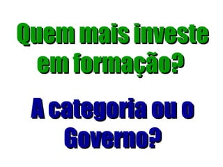 Quem mais investe em formação?   A categoria ou o Governo? 