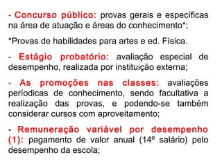 Concurso público:  provas gerais e específicas na área de atuação e áreas do conhecimento*; *Provas de habilidades para artes e ed. Física. Estágio probatório:  avaliação especial de desempenho, realizada por instituição externa; As promoções nas classes:  avaliações períodicas de conhecimento, sendo facultativa a realização das provas, e podendo-se também considerar cursos com aproveitamento; -  Remuneração variável por desempenho (1):  pagamento de valor anual (14º salário) pelo desempenho da escola; 