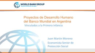 Proyectos de Desarrollo Humano
del Banco Mundial en Argentina
Vinculados a la Primera infancia
Juan Martin Moreno
Economista Senior de
Protección Social
 