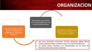 El Banco Mundial funciona
como una cooperativa
integrada por 188 países
miembros
Estos países o accionistas
son representados por una
Junta de Gobernadores
Formada por 25 Directores
Ejecutivos que trabajan en la
sede central del Banco.
ORGANIZACION
• Los cinco principales accionistas: Francia, Alemania, Japón, Reino
Unido y Estados Unidos- nombran cada uno un Director Ejecutivo.
• Los demás países miembros, son representados por los otros 20
Directores Ejecutivos electos restantes.
 