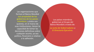 Las organizaciones que
forman el Banco Mundial
son propiedad de los
gobiernos de los países
miembros, y éstos son
quienes, en el marco de
esas instituciones, tienen la
capacidad de tomar las
decisiones definitivas sobre
cualquier asunto, ya sea
político, financiero o relativo
a la adhesión.
Los países miembros
gobiernan el Grupo del
Banco Mundial a través de:
La Junta de Gobernadores y
El Directorio Ejecutivo.
 