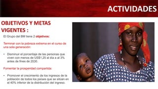 ACTIVIDADES
OBJETIVOS Y METAS
VIGENTES :
El Grupo del BM tiene 2 objetivos:
Terminar con la pobreza extrema en el curso de
una sola generación:
• Disminuir el porcentaje de las personas que
viven con menos de US$1,25 al día a al 3%
antes de fines de 2030.
Fomentar la prosperidad compartida:
• Promover el crecimiento de los ingresos de la
población de todos los países que se sitúan en
el 40% inferior de la distribución del ingreso.
 