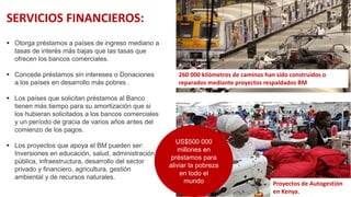  Otorga préstamos a países de ingreso mediano a
tasas de interés más bajas que las tasas que
ofrecen los bancos comerciales.
 Concede préstamos sin intereses o Donaciones
a los países en desarrollo más pobres .
 Los países que solicitan préstamos al Banco
tienen más tiempo para su amortización que si
los hubieran solicitados a los bancos comerciales
y un período de gracia de varios años antes del
comienzo de los pagos.
 Los proyectos que apoya el BM pueden ser:
Inversiones en educación, salud, administración
pública, infraestructura, desarrollo del sector
privado y financiero, agricultura, gestión
ambiental y de recursos naturales.
SERVICIOS FINANCIEROS:
260 000 kilómetros de caminos han sido construidos o
reparados mediante proyectos respaldados BM
Proyectos de Autogestión
en Kenya.
US$500 000
millones en
préstamos para
aliviar la pobreza
en todo el
mundo
 