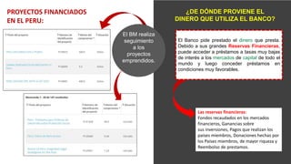 PROYECTOS FINANCIADOS
EN EL PERU:
¿DE DÓNDE PROVIENE EL
DINERO QUE UTILIZA EL BANCO?
Las reservas financieras:
Fondos recaudados en los mercados
financieros, Ganancias sobre
sus inversiones, Pagos que realizan los
países miembros, Donaciones hechas por
los Países miembros, de mayor riqueza y
Reembolso de prestamos.
El BM realiza
seguimiento
a los
proyectos
emprendidos.
El Banco pide prestado el dinero que presta.
Debido a sus grandes Reservas Financieras,
puede acceder a préstamos a tasas muy bajas
de interés a los mercados de capital de todo el
mundo y luego conceder préstamos en
condiciones muy favorables.
 