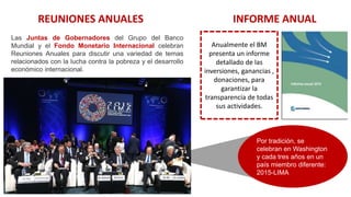Las Juntas de Gobernadores del Grupo del Banco
Mundial y el Fondo Monetario Internacional celebran
Reuniones Anuales para discutir una variedad de temas
relacionados con la lucha contra la pobreza y el desarrollo
económico internacional.
REUNIONES ANUALES INFORME ANUAL
Por tradición, se
celebran en Washington
y cada tres años en un
país miembro diferente:
2015-LIMA
Anualmente el BM
presenta un informe
detallado de las
inversiones, ganancias ,
donaciones, para
garantizar la
transparencia de todas
sus actividades.
 