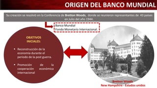 Su creación se resolvió en la Conferencia de Bretton Woods, donde se reunieron representantes de 43 países
en Julio del año 1944.
Bretton Woods
New Hampshire - Estados unidos
Banco Mundial
Fondo Monetario Internacional.
ORIGEN DEL BANCO MUNDIAL
OBJETIVOS
INICIALES:
 Reconstrucción de la
economía durante el
periodo de la post guerra.
 Promoción de la
cooperación económica
internacional
 
