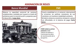 ASIGNACION DE ROLES
Banco Mundial FMI
Mejorar la capacidad comercial de naciones
empobrecidas y azotadas por la guerra a través de
préstamos para la reconstrucción y proyectos para
el desarrollo a Largo plazo.
Crearía estabilidad en el comercio internacional
al armonizar las políticas monetarias de sus
miembros y al mantener estabilidad cambiaria.
Brindaría asistencia económica temporal a países
con dificultades en la balanza de pagos Corto
plazo.
El BM realizó su primer
préstamo: $250
millones de dólares a
Francia para las obras
de reconstrucción de la
pos guerra.
 