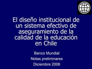 El diseño institucional de un sistema efectivo de aseguramiento de la calidad de la educación en Chile Banco Mundial Notas preliminares Diciembre 2006 