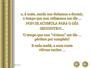 e, á noite, cando nos deitamos a durmir, o tempo que non utilizamos ese día … NON SE ACUMULA PARA O DÍA SEGUINTE!!!… O tempo que non “vivimos” ese día … pérdese por completo! E cada mañá, a nosa conta vólvese encher … 