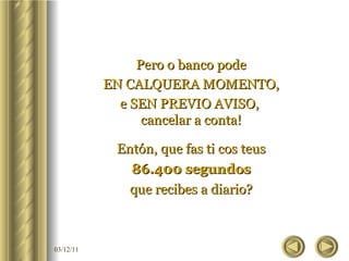 Pero o banco pode EN CALQUERA MOMENTO, e SEN PREVIO AVISO,  cancelar a conta! Entón, que fas ti cos teus 86.400 segundos que recibes a diario? 