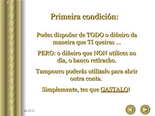Primeira condición:   Podes dispoñer de TODO o diñeiro da maneira que TI queiras … PERO: o diñeiro que NON utilices no día, o banco retíracho. Tampouco poderás utilizalo para abrir outra conta.  Simplemente, tes que  GASTALO !  
