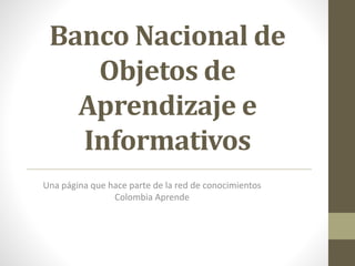 Banco Nacional de
Objetos de
Aprendizaje e
Informativos
Una página que hace parte de la red de conocimientos
Colombia Aprende
 