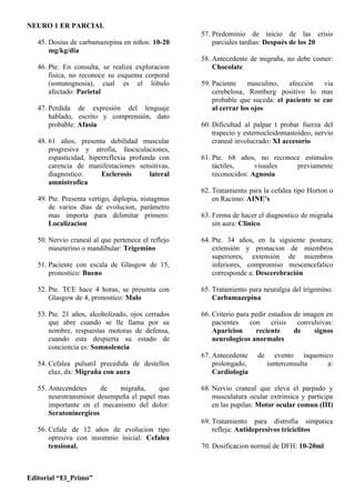 NEURO 1 ER PARCIAL
                                                    57. Predominio de inicio de las crisis
   45. Dosius de carbamazepina en niños: 10-20          parciales tardias: Después de los 20
       mg/kg/dia
                                                    58. Antecedente de migraña, no debe comer:
   46. Pte. En consulta, se realiza exploracion         Chocolate
       fisica, no reconoce su esquema corporal
       (somatognosia), cual es el lóbulo            59. Paciente    masculino,   afección   via
       afectado: Parietal                               cerebelosa, Romberg positivo lo mas
                                                        probable que suceda: el paciente se cae
   47. Perdida de expresión del lenguaje                al cerrar los ojos
       hablado, escrito y comprensión, dato
       probable: Afasia                             60. Dificultad al palpar t probar fuerza del
                                                        trapecio y esternocleidomastoideo, nervio
   48. 61 años, presenta debilidad muscular             craneal involucrado: XI accesorio
       progresiva y atrofia, fasciculaciones,
       espasticidad, hiperreflexia profunda con     61. Pte. 68 años, no reconoce estimulos
       carencia de manifestaciones sensitivas,          táctiles,     visuales  previamente
       diagnostico:      Esclerosis      lateral        reconocidos: Agnosia
       amniotrofica
                                                    62. Tratamiento para la cefalea tipo Horton o
   49. Pte. Presenta vertigo, diplopia, nistagmus       en Racimo: AINE’s
       de varios dias de evolucion, parámetro
       mas importa para delimitar primero:          63. Forma de hacer el diagnostico de migraña
       Localizacion                                     sin aura: Clinico

   50. Nervio craneal al que pertenece el reflejo   64. Pte. 34 años, en la siguiente postura;
       maseterino o mandibular: Trigemino               extensión y pronacion de miembros
                                                        superiores, extensión de miembros
   51. Paciente con escala de Glasgow de 15,            inferiores, compromiso mescencefalico
       pronostico: Bueno                                corresponde a: Descerebración

   52. Pte. TCE hace 4 horas, se presenta con       65. Tratamiento para neuralgia del trigemino.
       Glasgow de 4, pronostico: Malo                   Carbamazepina

   53. Pte. 21 años, alcoholizado, ojos cerrados    66. Criterio para pedir estudios de imagen en
       que abre cuando se lle llama por su              pacientes    con     crisis   convulsivas:
       nombre, respuestas motoras de defensa,           Aparicion      reciente      de    signos
       cuando esta despierta su estado de               neurologicos anormales
       conciencia es: Somnolencia
                                                    67. Antecedente    de      evento isquemico
   54. Cefalea pulsatil precedida de destellos          prolongado,         iunterconsulta    a:
       eluz, dx: Migraña con aura                       Cardiología

   55. Antecendetes     de   migraña,     que       68. Nervio craneal que eleva el parpado y
       neurotransmisor desempeña el papel mas           musculatura ocular extrinsica y participa
       importante en el mecanismo del dolor:            en las pupilas: Motor ocular comun (III)
       Seratoninergicos
                                                    69. Tratamiento para distrofia simpatica
   56. Cefale de 12 años de evolucion tipo              refleja: Antidepresivos triciclitos
       opresiva con insomnio inicial: Cefalea
       tensional.                                   70. Dosificacion normal de DFH: 10-20ml



Editorial “El_Primo”
 