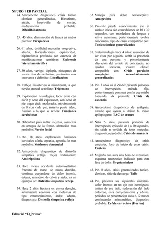 NEURO 1 ER PARCIAL
  24. Antecedente diagnostico crisis tonico          35. Manejo    para      dolor    nocioceptivo:
      clonicas   generalizadas,    Hirsutismo,           Analgesicos
      ataxia,    hipertrofia    de     encias,
      medicamento                    probable:       36. Paciente pierde conocimiento, cae al
      Difenilhidantoina                                  suelo e inicia con convulsiones de 10 a 30
                                                         segundos, con mordedura de lengua y
   25. 45 años, disminución de fuerza en ambas           saliva espumosa, posteriormente recobra
      piernas: Paraparesia                               conciencia, tipo de crisis compatible con:
                                                         Tonicoclonicas generalizadas
   26. 61 años, debilidad muscular progresiva,
       atrofia, fasciculaciones, espasticidad,       37. Sintomatología hace 4 años: sensación de
       hiperreflexia profunda con carencia de            ser vista por alguien, sentir la presencia
       manifestaciones sensitivas: Esclerosis            de una persona y posteriormente
       lateral amiotrofica                               alteración del estado de conciencia, no
                                                         quedan     secuelas,    cuadro     clinico
   27. 30 años, vertigo, diplopia, nistagmus de          compatible con: Crisis parciales
       varios dias de evolucion, parámetro mas           complejas               secundariamente
       imortante a delimitar: Localizacion               generalizadas

   28. Reflejo maseterino o mandibular, a que        38. Pte. 3 años en el Zinder presenta periodos
       nervio craneal se refiere: Trigemino              de      interrupción,     mirada       fija,
                                                         posteriormente continua con lo que estaba
   29. Exploracion neurologica, tocar dedo con           haciendo, dx probable: Crisis de
       nariz y dedo del explorador, con dedo de          ausencia
       pie toque dedo explorador, movimientois
       en 8 con cada pie, marcha punta talon,        39. Antecedente diagnóstico de epilepsia,
       funcion a la que se refiere: Funciones            estudio que ayuda a ubicar la lesión
       cerebelosas                                       epileptogena: TAC de craneo

   30. Dificultad para inflar mejillas, asimetría    40. Niña 5 años, presenta periodos de
       en arrugas de la frente, alteración mas           interrupción, episodio de 4 a 10 segundos,
       probable: Nervio facial                           sin caida n perdida de tono muscular,
                                                         diagnostico probable: Crisis de ausencia
   31. Pte. 78 años, exploracion funciones
       corticales afasia, apraxia, agnosia, lo mas   41. Antecedente diagnostico de crisis
       probable: Síndrome demencial                      parciales, foco de inicio de estas crisis:
                                                         Corteza
   32. Antecedente diagnostico de distrofia
       simpatica refleja, mejor tratamiento:         42. Migraña con aura una hora de evolucion,
       Amitriptilina                                     esquema terapeutico indicado para esta
                                                         fase de dolor: Ergotaminicos
   33. Hace meses accidente automovilistico
       fractura de mano de mano derecha,             43. Pte. 8 años, crisis generalizadas tonico-
       continua quejandose de dolor intenso,             clonicas, sitio de descarga: Tallo
       edema, sensación de caloir y ardor, es un
       ejemplo de: Distrofia simpatica refleja       44. Pte, presenta los siguientes síntomas,
                                                         dolor intenso en un ojo con hormigueo,
   34. Hace 2 años fractura en pierna derecha,           tinitus de ese lado, sudoración del lado
       actualmente continua con molestias de             doloroso, cara enrojecimiento y edema,
       tipo entumecimiento, ardor, edema,                periodos de presentacion cada 6-12 meses
       diagnostico: Distrofia simpatica refleja          continuando asintomático, diagnotico
                                                         probable: Cefale en racimo (Horton)


Editorial “El_Primo”
 