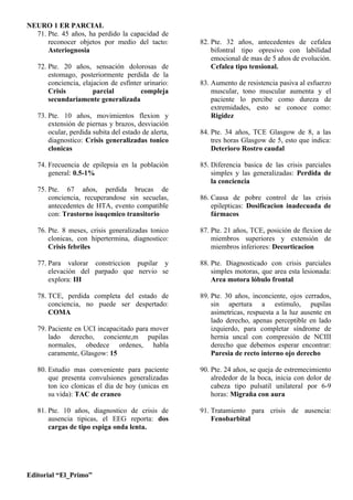 NEURO 1 ER PARCIAL
  71. Pte. 45 años, ha perdido la capacidad de
      reconocer objetos por medio del tacto:          82. Pte. 32 años, antecedentes de cefalea
      Asteriognosia                                       bifontral tipo opresivo con labilidad
                                                          emocional de mas de 5 años de evolución.
   72. Pte. 20 años, sensación dolorosas de               Cefalea tipo tensional.
       estomago, posteriormente perdida de la
       conciencia, elajacion de esfínter urinario:    83. Aumento de resistencia pasiva al esfuerzo
       Crisis          parcial          compleja          muscular, tono muscular aumenta y el
       secundariamente generalizada                       paciente lo percibe como dureza de
                                                          extremidades, esto se conoce como:
   73. Pte. 10 años, movimientos flexion y                Rigidez
       extensión de piernas y brazos, desviación
       ocular, perdida subita del estado de alerta,   84. Pte. 34 años, TCE Glasgow de 8, a las
       diagnostico: Crisis generalizadas tonico           tres horas Glasgow de 5, esto que indica:
       clonicas                                           Deterioro Rostro caudal

   74. Frecuencia de epilepsia en la población        85. Diferencia basica de las crisis parciales
       general: 0.5-1%                                    simples y las generalizadas: Perdida de
                                                          la conciencia
   75. Pte. 67 años, perdida brucas de
       conciencia, recuperandose sin secuelas,        86. Causa de pobre control de las crisis
       antecedentes de HTA, evento compatible             epilepticas: Dosificacion inadecuada de
       con: Trastorno isuqemico transitorio               fármacos

   76. Pte. 8 meses, crisis generalizadas tonico      87. Pte. 21 años, TCE, posición de flexion de
       clonicas, con hipertermina, diagnostico:           miembros superiores y extensión de
       Crisis febriles                                    miembros inferiores: Decorticacion

   77. Para valorar constriccion pupilar y            88. Pte. Diagnosticado con crisis parciales
       elevación del parpado que nervio se                simples motoras, que area esta lesionada:
       explora: III                                       Area motora lóbulo frontal

   78. TCE, perdida completa del estado de            89. Pte. 30 años, inconciente, ojos cerrados,
       conciencia, no puede ser despertado:               sin apertura a estimulo, pupilas
       COMA                                               asimetricas, respuesta a la luz ausente en
                                                          lado derecho, apenas perceptible en lado
   79. Paciente en UCI incapacitado para mover            izquierdo, para completar síndrome de
       lado derecho, conciente,m pupilas                  hernia uncal con compresión de NCIII
       normales, obedece ordenes, habla                   derecho que debemos esperar encontrar:
       caramente, Glasgow: 15                             Paresia de recto interno ojo derecho

   80. Estudio mas conveniente para paciente          90. Pte. 24 años, se queja de estremecimiento
       que presenta convulsiones generalizadas            alrededor de la boca, inicia con dolor de
       ton ico clonicas el dia de hoy (unicas en          cabeza tipo pulsatil unilateral por 6-9
       su vida): TAC de craneo                            horas: Migraña con aura

   81. Pte. 10 años, diagnostico de crisis de         91. Tratamiento para crisis de ausencia:
       ausencia tipicas, el EEG reporta: dos              Fenobarbital
       cargas de tipo espiga onda lenta.




Editorial “El_Primo”
 