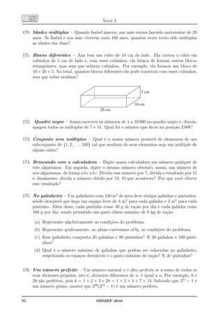 Nível 3

170. Idades múltiplas – Quando Isabel nasceu, sua mãe estava fazendo aniversário de 20
     anos. Se Isabel e sua mãe viverem mais 100 anos, quantas vezes terão sido múltiplas
     as idades das duas?

171. Blocos diferentes – Ana tem um cubo de 10 cm de lado. Ela cortou o cubo em
     cubinhos de 1 cm de lado e, com esses cubinhos, ela brinca de formar outros blocos
     retangulares, mas sem que sobrem cubinhos. Por exemplo, ela formou um bloco de
     10 × 20 × 5. No total, quantos blocos diferentes ela pode construir com esses cubinhos,
     sem que sobre nenhum?


                                                                5 cm

                                                            10 cm
                                          20 cm

172. Quadro negro – Joana escreveu os números de 1 a 10 000 no quadro negro e, depois,
     apagou todos os múltiplos de 7 e 11. Qual foi o número que ﬁcou na posição 2 008?

173. Conjunto sem múltiplos – Qual é o maior número possível de elementos de um
     subconjunto de {1, 2, . . . , 100} tal que nenhum de seus elementos seja um múltiplo de
     algum outro?

174. Brincando com a calculadora – Digite numa calculadora um número qualquer de
     três algarismos. Em seguida, digite o mesmo número obtendo, assim, um número de
     seis algarismos, da forma a b c a b c. Divida esse número por 7, divida o resultado por 11
     e, ﬁnalmente, divida o número obtido por 13. O que aconteceu? Por que você obteve
     esse resultado?

175. No galinheiro – Um galinheiro com 240 m2 de área deve abrigar galinhas e pintinhos,
     sendo desejável que haja um espaço livre de 4 m2 para cada galinha e 2 m2 para cada
     pintinho. Além disso, cada pintinho come 40 g de ração por dia e cada galinha come
     160 g por dia, sendo permitido um gasto diário máximo de 8 kg de ração.

      (a) Represente algebricamente as condições do problema.
      (b) Represente graﬁcamente, no plano cartesiano xOy, as condições do problema.
      (c) Esse galinheiro comporta 20 galinhas e 80 pintinhos? E 30 galinhas e 100 pinti-
          nhos?
      (d) Qual é o número máximo de galinhas que podem ser colocadas no galinheiro,
          respeitando os espaços desejáveis e o gasto máximo de ração? E de pintinhos?


176. Um número perfeito – Um número natural n é dito perfeito se a soma de todos os
     seus divisores próprios, isto é, divisores diferentes de n, é igual a n. Por exemplo, 6 e
     28 são perfeitos, pois 6 = 1 + 2 + 3 e 28 = 1 + 2 + 4 + 7 + 14. Sabendo que 231 − 1 é
     um número primo, mostre que 230 (231 − 1) é um número perfeito.


96                                      OBMEP 2010
 