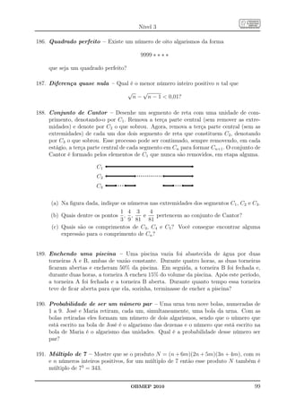 Nível 3

186. Quadrado perfeito – Existe um número de oito algarismos da forma

                                          9999 ∗ ∗ ∗ ∗

     que seja um quadrado perfeito?

187. Diferença quase nula – Qual é o menor número inteiro positivo n tal que
                               √      √
                                  n − n − 1  0,01?

188. Conjunto de Cantor – Desenhe um segmento de reta com uma unidade de com-
     primento, denotando-o por C1 . Remova a terça parte central (sem remover as extre-
     midades) e denote por C2 o que sobrou. Agora, remova a terça parte central (sem as
     extremidades) de cada um dos dois segmento de reta que constituem C2 , denotando
     por C3 o que sobrou. Esse processo pode ser continuado, sempre removendo, em cada
     estágio, a terça parte central de cada segmento em Cn para formar Cn+1 . O conjunto de
     Cantor é formado pelos elementos de C1 que nunca são removidos, em etapa alguma.

                        C1
                        C2
                        C3

      (a) Na ﬁgura dada, indique os números nas extremidades dos segmentos C1 , C2 e C3 .
                                 1 4 3      4
      (b) Quais dentre os pontos , ,     e     pertencem ao conjunto de Cantor?
                                 3 9 81 81
      (c) Quais são os comprimentos de C3 , C4 e C5 ? Você consegue encontrar alguma
          expressão para o comprimento de Cn ?


189. Enchendo uma piscina – Uma piscina vazia foi abastecida de água por duas
     torneiras A e B, ambas de vazão constante. Durante quatro horas, as duas torneiras
     ﬁcaram abertas e encheram 50% da piscina. Em seguida, a torneira B foi fechada e,
     durante duas horas, a torneira A encheu 15% do volume da piscina. Após este período,
     a torneira A foi fechada e a torneira B aberta. Durante quanto tempo essa torneira
     teve de ﬁcar aberta para que ela, sozinha, terminasse de encher a piscina?

190. Probabilidade de ser um número par – Uma urna tem nove bolas, numeradas de
     1 a 9. José e Maria retiram, cada um, simultaneamente, uma bola da urna. Com as
     bolas retiradas eles formam um número de dois algarismos, sendo que o número que
     está escrito na bola de José é o algarismo das dezenas e o número que está escrito na
     bola de Maria é o algarismo das unidades. Qual é a probabilidade desse número ser
     par?

191. Múltiplo de 7 – Mostre que se o produto N = (n + 6m)(2n + 5m)(3n + 4m), com m
     e n números inteiros positivos, for um múltiplo de 7 então esse produto N também é
     múltiplo de 73 = 343.


                                      OBMEP 2010                                        99
 