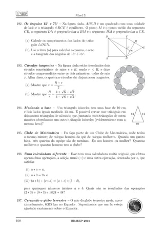 Nível 3

192. Os ângulos 15◦ e 75◦ – Na ﬁgura dada, ABCD é um quadrado com uma unidade
     de lado e o triângulo △BCE é equilátero. O ponto M é o ponto médio do segmento
     CE, o segmento DN é perpendicular a BM e o segmento BM é perpendicular a CE.

      (a) Calcule os comprimentos dos lados do triân-
          gulo △DBN.
      (b) Use o item (a) para calcular o cosseno, o seno
          e a tangente dos ângulos de 15◦ e 75◦ .


193. Círculos tangentes – Na ﬁgura dada estão desenhados dois
     círculos concêntricos de raios r e R, sendo r  R, e doze
     círculos compreendidos entre os dois primeiras, todos de raio
     x. Além disso, os quatorze círculos são disjuntos ou tangentes.
                        R−r
      (a) Mostre que x =     .
                          2
                            √  √
                     R   4+ 6− 2
      (b) Mostre que   =    √  √ .
                     r   4− 6+ 2


194. Mudando a base – Um triângulo isósceles tem uma base de 10 cm
                                                                                                     .
                                                                                                    ..
                                                                                                    .
                                                                                                    ..
                                                                                                   ..
                                                                                                   . ..
                                                                                                  . .
                                                                                                  . ..
                                                                                                 . ..
                                                                                                 . ..
                                                                                                 .
     e dois lados iguais medindo 13 cm. É possível cortar esse triângulo em                    ..
                                                                                                .       .
                                                                                                        .
                                                                                              ..        ..
                                                                                                         .
                                                                                             ..           .
                                                                                                          .
                                                                                  13                           13
                                                                                             .
                                                                                             .            ..
                                                                                                           .
                                                                                            .
                                                                                            .               .
                                                                                                            .
     dois outros triângulos de tal modo que, juntando esses triângulos de outra
                                                                                           .
                                                                                           .                ..
                                                                                          .
                                                                                          .                  ..
                                                                                                              .
                                                                                         .
                                                                                         .
                                                                                         .                    ..
                                                                                        .
                                                                                        .                      ..
                                                                                                                .
                                                                                      ..                        ..
     maneira obtenhamos um outro triângulo isósceles (evidentemente com a
                                                                                      .
                                                                                      .                          ..
                                                                                                                  .
                                                                                    ..
                                                                                     .                            ..
                                                                                   ..                              ..
                                                                                                                    .
                                                                                   .
                                                                                  ................................  ..
                                                                                  ................................
                                                                                   .
     mesma área)?                                                                             10


195. Clube de Matemática – Eu faço parte de um Clube de Matemática, onde tenho
     o mesmo número de colegas homens do que de colegas mulheres. Quando um garoto
     falta, três quartos da equipe são de meninas. Eu sou homem ou mulher? Quantas
     mulheres e quantos homens tem o clube?

196. Uma calculadora diferente – Davi tem uma calculadora muito original, que efetua
     apenas duas operações, a adição usual (+) e uma outra operação, denotada por ∗, que
     satisfaz

       (i) a ∗ a = a,
      (ii) a ∗ 0 = 2a e
      (iii) (a ∗ b) + (c ∗ d) = (a + c) ∗ (b + d),

      para quaisquer números inteiros a e b. Quais são os resultados das operações
      (2 ∗ 3) + (0 ∗ 3) e 1 024 ∗ 48?

197. Cercando o globo terrestre – O raio do globo terrestre mede, apro-
     ximadamente, 6 378 km no Equador. Suponhamos que um ﬁo esteja
     ajustado exatamente sobre o Equador.


100                                       OBMEP 2010
 