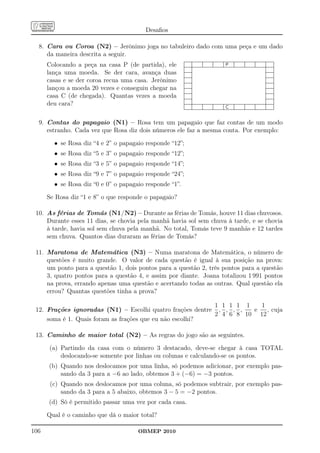 Desaﬁos

  8. Cara ou Coroa (N2) – Jerônimo joga no tabuleiro dado com uma peça e um dado
     da maneira descrita a seguir.
      Colocando a peça na casa P (de partida), ele
      lança uma moeda. Se der cara, avança duas
      casas e se der coroa recua uma casa. Jerônimo
      lançou a moeda 20 vezes e conseguiu chegar na
      casa C (de chegada). Quantas vezes a moeda
      deu cara?

  9. Contas do papagaio (N1) – Rosa tem um papagaio que faz contas de um modo
     estranho. Cada vez que Rosa diz dois números ele faz a mesma conta. Por exemplo:

        • se Rosa diz “4 e 2” o papagaio responde “12”;
        • se Rosa diz “5 e 3” o papagaio responde “12”;
        • se Rosa diz “3 e 5” o papagaio responde “14”;
        • se Rosa diz “9 e 7” o papagaio responde “24”;
        • se Rosa diz “0 e 0” o papagaio responde “1”.

      Se Rosa diz “1 e 8” o que responde o papagaio?

 10. As férias de Tomás (N1/N2) – Durante as férias de Tomás, houve 11 dias chuvosos.
     Durante esses 11 dias, se chovia pela manhã havia sol sem chuva à tarde, e se chovia
     à tarde, havia sol sem chuva pela manhã. No total, Tomás teve 9 manhãs e 12 tardes
     sem chuva. Quantos dias duraram as férias de Tomás?

 11. Maratona de Matemática (N3) – Numa maratona de Matemática, o número de
     questões é muito grande. O valor de cada questão é igual à sua posição na prova:
     um ponto para a questão 1, dois pontos para a questão 2, três pontos para a questão
     3, quatro pontos para a questão 4, e assim por diante. Joana totalizou 1 991 pontos
     na prova, errando apenas uma questão e acertando todas as outras. Qual questão ela
     errou? Quantas questões tinha a prova?

                                                           1 1 1 1 1   1
 12. Frações ignoradas (N1) – Escolhi quatro frações dentre , , , ,  e   , cuja
                                                           2 4 6 8 10 12
     soma é 1. Quais foram as frações que eu não escolhi?

 13. Caminho de maior total (N2) – As regras do jogo são as seguintes.

      (a) Partindo da casa com o número 3 destacado, deve-se chegar à casa TOTAL
          deslocando-se somente por linhas ou colunas e calculando-se os pontos.
      (b) Quando nos deslocamos por uma linha, só podemos adicionar, por exemplo pas-
          sando da 3 para a −6 ao lado, obtemos 3 + (−6) = −3 pontos.
       (c) Quando nos deslocamos por uma coluna, só podemos subtrair, por exemplo pas-
           sando da 3 para a 5 abaixo, obtemos 3 − 5 = −2 pontos.
      (d) Só é permitido passar uma vez por cada casa.

      Qual é o caminho que dá o maior total?

106                                   OBMEP 2010
 