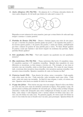 Desaﬁos

 16. Anéis olímpicos (N1/N2/N3) – Os números de 1 a 9 foram colocados dentro de
     cinco anéis olímpicos, de tal modo que dentro de cada anel a soma é 11.




      Disponha os nove números de outra maneira, para que a soma dentro de cada anel seja
      sempre a mesma e a maior possível.

 17. Partidas de Denise (N2/N3) – Denise e Antônio jogam uma série de oito jogos,
     em que o vencedor da primeira partida ganha um ponto, o da segunda dois pontos, o
     da terceira quatro pontos, o da quarta oito pontos, e assim por diante, multiplicando
     por dois o número de pontos de uma partida para a outra. No ﬁnal, Denise ganhou
     31 pontos a mais que Antônio e não houve empate em nenhuma das partidas. Quais
     partidas Denise ganhou?

 18. Sete quadrados (N1/N2) – Você sabe repartir um quadrado em sete quadrados
     menores?

 19. Ilha misteriosa (N1/N2/N3) – Numa misteriosa ilha havia 13 camaleões cinza,
     15 camaleões marrons e 17 camaleões vermelhos. Quando dois camaleões de cores
     diferentes se encontram, os dois tomam a terceira cor. Por exemplo, se um cinza se
     encontra com um vermelho, então os dois ﬁcam marrons. Por causa de uma tempes-
     tade, ocorreram dois encontros cinza-vermelho, três encontros marrom-vermelho e um
     encontro cinza-vermelho. Quantos camaleões de cada cor ﬁcaram na ilha?

 20. Universo hostil (N3) – Num deserto há cobras, ratos e escorpiões. Cada manhã,
     cada cobra mata um rato. Cada meio-dia, cada escorpião mata uma cobra. Cada
     noite, cada rato mata um escorpião. Ao ﬁnal de uma semana, à noite, só restava um
     rato. Quantos ratos havia na manhã do início da semana?

 21. O jogo das ﬁchas – Para iniciar um jogo com seus amigos, Manoel coloca oito ﬁchas
     em cada uma das nove casas do tabuleiro mostrado na ﬁgura. Para ganhar o jogo, ele
     precisa mover as ﬁchas pelo tabuleiro de tal modo que, ao ﬁnal, todas as ﬁchas estejam
     colocadas e tenha sido alcançada uma outra conﬁguração de ﬁchas na qual, em cada
     linha, cada coluna e cada diagonal, reste o mesmo número de ﬁchas (mas não a ini-
     cial, com oito ﬁchas em cada casa). Na primeira jogada, ele coloca mais três ﬁchas na
     casa 3 e tira todas da casa 2, ﬁcando com 5 na mão, para prosseguir. Quantas ﬁchas ele




108                                   OBMEP 2010
 
