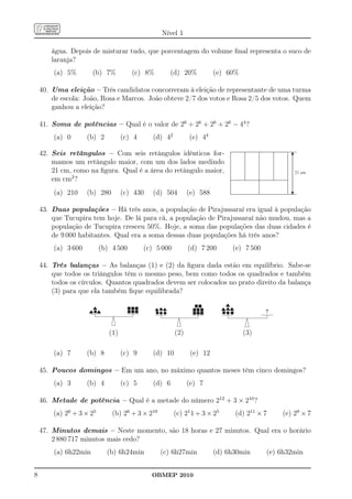 Nível 1

       água. Depois de misturar tudo, que porcentagem do volume ﬁnal representa o suco de
       laranja?
        (a) 5%        (b) 7%          (c) 8%          (d) 20%          (e) 60%

    40. Uma eleição – Três candidatos concorreram à eleição de representante de uma turma
        de escola: João, Rosa e Marcos. João obteve 2/7 dos votos e Rosa 2/5 dos votos. Quem
        ganhou a eleição?

    41. Soma de potências – Qual é o valor de 26 + 26 + 26 + 26 − 44 ?
        (a) 0       (b) 2          (c) 4      (d) 42         (e) 44

    42. Seis retângulos – Com seis retângulos idênticos for-
        mamos um retângulo maior, com um dos lados medindo
        21 cm, como na ﬁgura. Qual é a área do retângulo maior,                                 21 cm
        em cm2 ?
        (a) 210     (b) 280        (c) 430    (d) 504        (e) 588

    43. Duas populações – Há três anos, a população de Pirajussaraí era igual à população
        que Tucupira tem hoje. De lá para cá, a população de Pirajussaraí não mudou, mas a
        população de Tucupira cresceu 50%. Hoje, a soma das populações das duas cidades é
        de 9 000 habitantes. Qual era a soma dessas duas populações há três anos?
        (a) 3 600         (b) 4 500        (c) 5 000         (d) 7 200      (e) 7 500

    44. Três balanças – As balanças (1) e (2) da ﬁgura dada estão em equilíbrio. Sabe-se
        que todos os triângulos têm o mesmo peso, bem como todos os quadrados e também
        todos os círculos. Quantos quadrados devem ser colocados no prato direito da balança
        (3) para que ela também ﬁque equilibrada?




                             (1)                       (2)                       (3)

        (a) 7       (b) 8          (c) 9      (d) 10          (e) 12

    45. Poucos domingos – Em um ano, no máximo quantos meses têm cinco domingos?
        (a) 3       (b) 4          (c) 5      (d) 6          (e) 7

    46. Metade de potência – Qual é a metade do número 212 + 3 × 210 ?
        (a) 26 + 3 × 25       (b) 26 + 3 × 210         (c) 21 1 + 3 × 25     (d) 211 × 7    (e) 29 × 7

    47. Minutos demais – Neste momento, são 18 horas e 27 minutos. Qual era o horário
        2 880 717 minutos mais cedo?
        (a) 6h22min         (b) 6h24min          (c) 6h27min           (d) 6h30min      (e) 6h32min


8                                            OBMEP 2010
 