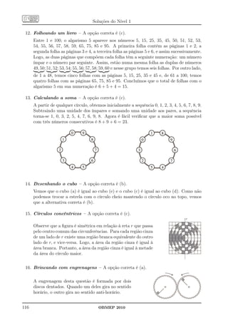 Soluções do Nível 1

 12. Folheando um livro – A opção correta é (c).
      Entre 1 e 100, o algarismo 5 aparece nos números 5, 15, 25, 35, 45, 50, 51, 52, 53,
      54, 55, 56, 57, 58, 59, 65, 75, 85 e 95. A primeira folha contém as páginas 1 e 2, a
      segunda folha as páginas 3 e 4, a terceira folha as páginas 5 e 6, e assim sucessivamente.
      Logo, as duas páginas que compõem cada folha têm a seguinte numeração: um número
      ímpar e o número par seguinte. Assim, estão numa mesma folha as duplas de números
      49, 50; 51, 52; 53, 54; 55, 56; 57, 58; 59, 60 e nesse grupo temos seis folhas. Por outro lado,
      de 1 a 48, temos cinco folhas com as páginas 5, 15, 25, 35 e 45 e, de 61 a 100, temos
      quatro folhas com as páginas 65, 75, 85 e 95. Concluímos que o total de folhas com o
      algarismo 5 em sua numeração é 6 + 5 + 4 = 15.

 13. Calculando a soma – A opção correta é (c).
      A partir de qualquer círculo, obtemos inicialmente a sequência 0, 1, 2, 3, 4, 5, 6, 7, 8, 9.
      Subtraindo uma unidade dos ímpares e somando uma unidade aos pares, a sequência
      torna-se 1, 0, 3, 2, 5, 4, 7, 6, 9, 8. Agora é fácil veriﬁcar que a maior soma possível
      com três números consecutivos é 8 + 9 + 6 = 23.




 14. Desenhando o cubo – A opção correta é (b).
      Vemos que o cubo (a) é igual ao cubo (e) e o cubo (c) é igual ao cubo (d). Como não
      podemos trocar a estrela com o círculo cheio mantendo o círculo oco no topo, vemos
      que a alternativa correta é (b).

 15. Círculos concêntricos – A opção correta é (c).
                                                                                            r

      Observe que a ﬁgura é simétrica em relação à reta r que passa
      pelo centro comum das circunferências. Para cada região cinza
      de um lado de r existe uma região branca equivalente do outro
      lado de r, e vice-versa. Logo, a área da região cinza é igual à
      área branca. Portanto, a área da região cinza é igual à metade
      da área do círculo maior.


 16. Brincando com engrenagens – A opção correta é (a).

      A engrenagem desta questão é formada por dois
      discos dentados. Quando um deles gira no sentido
      horário, o outro gira no sentido anti-horário.


116                                       OBMEP 2010
 