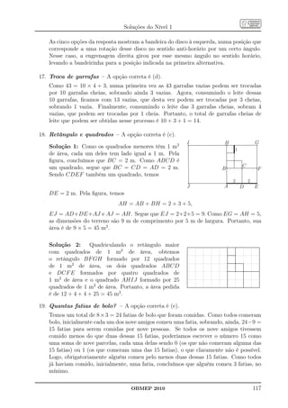 Soluções do Nível 1

   As cinco opções da resposta mostram a bandeira do disco à esquerda, numa posição que
   corresponde a uma rotação desse disco no sentido anti-horário por um certo ângulo.
   Nesse caso, a engrenagem direita girou por esse mesmo ângulo no sentido horário,
   levando a bandeirinha para a posição indicada na primeira alternativa.

17. Troca de garrafas – A opção correta é (d).
   Como 43 = 10 × 4 + 3, numa primeira vez as 43 garrafas vazias podem ser trocadas
   por 10 garrafas cheias, sobrando ainda 3 vazias. Agora, consumindo o leite dessas
   10 garrafas, ﬁcamos com 13 vazias, que desta vez podem ser trocadas por 3 cheias,
   sobrando 1 vazia. Finalmente, consumindo o leite das 3 garrafas cheias, sobram 4
   vazias, que podem ser trocadas por 1 cheia. Portanto, o total de garrafas cheias de
   leite que podem ser obtidas nesse processo é 10 + 3 + 1 = 14.

18. Retângulo e quadrados – A opção correta é (c).
                                                         I              H               G
   Solução 1: Como os quadrados menores têm 1 m2                            1
   de área, cada um deles tem lado igual a 1 m. Pela
   ﬁgura, concluímos que BC = 2 m. Como ABCD é
   um quadrado, segue que BC = CD = AD = 2 m.                                   C
                                                                       B                 F
   Sendo CDEF também um quadrado, temos
                                                                            2       2
                                                         J              A       D       E
   DE = 2 m. Pela ﬁgura, temos
                              AH = AB + BH = 2 + 3 + 5,
   EJ = AD+DE+AJ e AJ = AH. Segue que EJ = 2+2+5 = 9. Como EG = AH = 5,
   as dimensões do terreno são 9 m de comprimento por 5 m de largura. Portanto, sua
   área é de 9 × 5 = 45 m2 .

   Solução 2: Quadriculando o retângulo maior
   com quadrados de 1 m2 de área, obtemos
   o retângulo BF GH formado por 12 quadrados
   de 1 m2 de área, os dois quadrados ABCD
   e DCF E formados por quatro quadrados de
   1 m2 de área e o quadrado AHIJ formado por 25
   quadrados de 1 m2 de área. Portanto, a área pedida
   é de 12 + 4 + 4 + 25 = 45 m2 .

19. Quantas fatias de bolo? – A opção correta é (e).
   Temos um total de 8 × 3 = 24 fatias de bolo que foram comidas. Como todos comeram
   bolo, inicialmente cada um dos nove amigos comeu uma fatia, sobrando, ainda, 24−9 =
   15 fatias para serem comidas por nove pessoas. Se todos os nove amigos tivessem
   comido menos do que duas dessas 15 fatias, poderíamos escrever o número 15 como
   uma soma de nove parcelas, cada uma delas sendo 0 (os que não comeram alguma das
   15 fatias) ou 1 (os que comeram uma das 15 fatias), o que claramente não é possível.
   Logo, obrigatoriamente alguém comeu pelo menos duas dessas 15 fatias. Como todos
   já haviam comido, inicialmente, uma fatia, concluímos que alguém comeu 3 fatias, no
   mínimo.

                                   OBMEP 2010                                           117
 