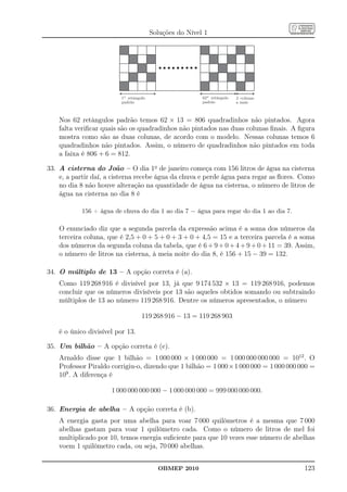 Soluções do Nível 1




                          1º retângulo                    62º retângulo   2 colunas
                          padrão                          padrão          a mais



    Nos 62 retângulos padrão temos 62 × 13 = 806 quadradinhos não pintados. Agora
    falta veriﬁcar quais são os quadradinhos não pintados nas duas colunas ﬁnais. A ﬁgura
    mostra como são as duas colunas, de acordo com o modelo. Nessas colunas temos 6
    quadradinhos não pintados. Assim, o número de quadradinhos não pintados em toda
    a faixa é 806 + 6 = 812.

33. A cisterna do João – O dia 1o de janeiro começa com 156 litros de água na cisterna
    e, a partir daí, a cisterna recebe água da chuva e perde água para regar as ﬂores. Como
    no dia 8 não houve alteração na quantidade de água na cisterna, o número de litros de
    água na cisterna no dia 8 é

            156 + água de chuva do dia 1 ao dia 7 − água para regar do dia 1 ao dia 7.

    O enunciado diz que a segunda parcela da expressão acima é a soma dos números da
    terceira coluna, que é 2,5 + 0 + 5 + 0 + 3 + 0 + 4,5 = 15 e a terceira parcela é a soma
    dos números da segunda coluna da tabela, que é 6 + 9 + 0 + 4 + 9 + 0 + 11 = 39. Assim,
    o número de litros na cisterna, à meia noite do dia 8, é 156 + 15 − 39 = 132.

34. O múltiplo de 13 – A opção correta é (a).
    Como 119 268 916 é divisível por 13, já que 9 174 532 × 13 = 119 268 916, podemos
    concluir que os números divisíveis por 13 são aqueles obtidos somando ou subtraindo
    múltiplos de 13 ao número 119 268 916. Dentre os números apresentados, o número

                                    119 268 916 − 13 = 119 268 903

    é o único divisível por 13.

35. Um bilhão – A opção correta é (e).
    Arnaldo disse que 1 bilhão = 1 000 000 × 1 000 000 = 1 000 000 000 000 = 1012 . O
    Professor Piraldo corrigiu-o, dizendo que 1 bilhão = 1 000×1 000 000 = 1 000 000 000 =
    109 . A diferença é

                      1 000 000 000 000 − 1 000 000 000 = 999 000 000 000.

36. Energia de abelha – A opção correta é (b).
    A energia gasta por uma abelha para voar 7 000 quilômetros é a mesma que 7 000
    abelhas gastam para voar 1 quilômetro cada. Como o número de litros de mel foi
    multiplicado por 10, temos energia suﬁciente para que 10 vezes esse número de abelhas
    voem 1 quilômetro cada, ou seja, 70 000 abelhas.


                                           OBMEP 2010                                    123
 