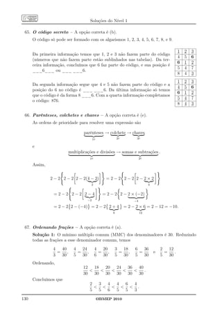 Soluções do Nível 1

 65. O código secreto – A opção correta é (b).
      O código só pode ser formado com os algarismos 1, 2, 3, 4, 5, 6, 7, 8, e 9.

                                                                                               1   2   3
      Da primeira informação temos que 1, 2 e 3 não fazem parte do código
                                                                                               4   5   6
      (números que não fazem parte estão sublinhados nas tabelas). Da ter-
                                                                                               6   1   2
      ceira informação, concluímos que 6 faz parte do código, e sua posição é
                                                                                               5   4   7
      ___6___ ou ___ ___6.
                                                                                               8   4   3
                                                                                               1   2   3
      Da segunda informação segue que 4 e 5 não fazem parte do código e a
                                                                                               4   5   6
      posição do 6 no código é ___ ___6. Da última informação só temos
                                                                                               6   1   2
      que o código é da forma 8 ___6. Com a quarta informação completamos
                                                                                               5   4   7
      o código: 876.
                                                                                               8   4   3

 66. Parênteses, colchetes e chaves – A opção correta é (e).
      As ordens de prioridade para resolver uma expressão são

                                 parênteses → colchete → chaves
                                        1o              2o         3o

      e
                         multiplicações e divisões → somas e subtrações .
                                    1o                                 2o

      Assim,


               2 − 2 2 − 2 2 − 2(4 − 2)         =2−2 2−2 2−2×2
                                     2                                      4


                 =2−2 2−2 2−4                  = 2 − 2 2 − 2 × (−2)
                                   −2                             −4

                 = 2 − 2 2 − (−4) = 2 − 2 2 + 4              = 2 − 2 × 6 = 2 − 12 = −10.
                                                    6                  12




 67. Ordenando frações – A opção correta é (a).
      Solução 1: O mínimo múltiplo comum (MMC) dos denominadores é 30. Reduzindo
      todas as frações a esse denominador comum, temos
                 4  40      4  24        4  20      3  18         6   36            2   12
                   = ,        = ,          = ,        = ,           =           e     =    .
                 3  30      5  30        6  30      5  30         5   30            5   30
      Ordenando,
                                 12   18   20   24   36   40
                                                        .
                                 30   30   30   30   30   30
      Concluímos que
                                    2  3 4 4 6 4
                                           .
                                    5  5 6 5 5 3
130                                          OBMEP 2010
 