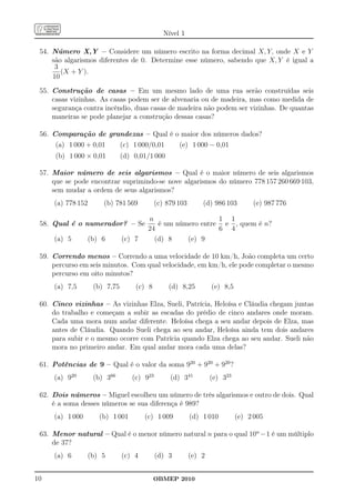 Nível 1

 54. Número X,Y – Considere um número escrito na forma decimal X, Y, onde X e Y
     são algarismos diferentes de 0. Determine esse número, sabendo que X, Y é igual a
      3
        (X + Y ).
     10

 55. Construção de casas – Em um mesmo lado de uma rua serão construídas seis
     casas vizinhas. As casas podem ser de alvenaria ou de madeira, mas como medida de
     segurança contra incêndio, duas casas de madeira não podem ser vizinhas. De quantas
     maneiras se pode planejar a construção dessas casas?

 56. Comparação de grandezas – Qual é o maior dos números dados?
      (a) 1 000 + 0,01         (c) 1 000/0,01       (e) 1 000 − 0,01
      (b) 1 000 × 0,01         (d) 0,01/1 000

 57. Maior número de seis algarismos – Qual é o maior número de seis algarismos
     que se pode encontrar suprimindo-se nove algarismos do número 778 157 260 669 103,
     sem mudar a ordem de seus algarismos?
     (a) 778 152       (b) 781 569          (c) 879 103       (d) 986 103        (e) 987 776

                                        n                   1 1
 58. Qual é o numerador? – Se              é um número entre e , quem é n?
                                        24                  6 4
     (a) 5         (b) 6       (c) 7      (d) 8    (e) 9

 59. Correndo menos – Correndo a uma velocidade de 10 km/h, João completa um certo
     percurso em seis minutos. Com qual velocidade, em km/h, ele pode completar o mesmo
     percurso em oito minutos?
     (a) 7,5        (b) 7,75       (c) 8        (d) 8,25          (e) 8,5

 60. Cinco vizinhas – As vizinhas Elza, Sueli, Patrícia, Heloísa e Cláudia chegam juntas
     do trabalho e começam a subir as escadas do prédio de cinco andares onde moram.
     Cada uma mora num andar diferente. Heloísa chega a seu andar depois de Elza, mas
     antes de Cláudia. Quando Sueli chega ao seu andar, Heloísa ainda tem dois andares
     para subir e o mesmo ocorre com Patrícia quando Elza chega ao seu andar. Sueli não
     mora no primeiro andar. Em qual andar mora cada uma delas?

 61. Potências de 9 – Qual é o valor da soma 920 + 920 + 920 ?
     (a) 920        (b) 366       (c) 923        (d) 341          (e) 323

 62. Dois números – Miguel escolheu um número de três algarismos e outro de dois. Qual
     é a soma desses números se sua diferença é 989?
     (a) 1 000        (b) 1 001        (c) 1 009          (d) 1 010         (e) 2 005

 63. Menor natural – Qual é o menor número natural n para o qual 10n −1 é um múltiplo
     de 37?
     (a) 6         (b) 5       (c) 4        (d) 3         (e) 2


10                                         OBMEP 2010
 