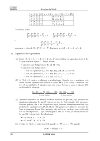 Soluções do Nível 1

                           a    b   c     d   (a + 1)(b + 1)(c + 1)(d + 1) = 378
                           20   2   2     1             21 × 3 × 3 × 2
                           13   2   2     2             14 × 3 × 3 × 3
                           8    6   2     1              9×7×3×2
                           6    5   2     2              7×6×3×3

      Por último, como

                       220 · 32 · 52 · 71   27              213 · 32 · 52 · 72  25 · 7
                                          =     1,                            = 4 1
                       213 · 32 · 52 · 72   7               28 · 36 · 52 · 71    3
      e
                                          28 · 36 · 52 · 71   22 · 3
                                                            =         1,
                                          26 · 35 · 52 · 72     7
      temos que o valor de N é 26 · 35 · 52 · 72 . Portanto, a = 6, b = 5, c = 2 e d = 2.

 90. O produto dos algarismos

       (a) Como 12 = 2 × 6 = 4 × 3 = 2 × 2 × 3, devemos utilizar os algarismos 1, 2, 3, 4 e
           6 cujos produtos sejam 12. Assim, temos:
               • números com 2 algarismos: 26,          62, 34 e 43;
               • números com 3 algarismos:
                  – com os algarismos 1, 2 e 6:         126, 162, 216, 261, 612 e 621;
                  – com os algarismos 1, 3 e 4:         134, 143, 314, 341, 413 e 431;
                  – com os algarismos 2, 2 e 3:         223, 232 e 322.
      (b) Se P (n) = 0, então o produto de seus algarismos é igual a zero e, portanto, pelo
          menos um dos algarismos do número n é zero. De 1 a 199 temos 18 números com
          zero só nas unidades, 9 números com zero só nas dezenas e ainda o número 100,
          totalizando 28 números:

                             10, 20, . . . , 90, 110, . . . , 190, 101, 102, . . . , 109 .
                                        0 só nas unidades              0 só nas dezenas


          (c) Queremos encontrar os inteiros positivos menores do que 200, cujo produto dos
              algarismos seja maior do que 37 e menor do que 45. Por exemplo, 58 é um desses
              números, porque 5×8 = 40. Em primeiro lugar, note que não existem números cujo
              produto dos algarismos seja 38, 39, 41, 43 e 44, porque esses números possuem um
              fator primo maior do que 10 e, portanto, não podem ser escritos como produto de
              dois ou três algarismos. Logo, restam apenas 40 e 42. Assim, os números menores
              do que 200 cujo produto dos algarismos
               • é 40 são 58, 85, 158 e 185;
               • é 42 são 67, 76, 167 e 176.
      (d) O valor de P (n) é o maior possível quando n = 99 ou n = 199, quando

                                               P (99) = P (199) = 81.

136                                           OBMEP 2010
 