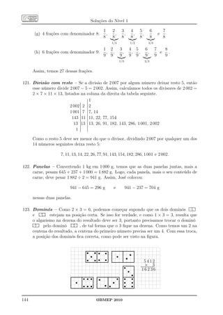 Soluções do Nível 1

                                                                                                     1               2                3                4          5                 6                7
          (g) 4 frações com denominador 8:                                                             ,               ,                ,                ,          ,                            e
                                                                                                     8               8                8                8          8                 8                8
                                                                                                                    1/4                               1/2                        3/4

                                                                                                     1 2                           3                4 5                    6                 7   8
         (h) 6 frações com denominador 9:                                                             , ,                            ,               , ,                     ,                 e   .
                                                                                                     9 9                           9                9 9                    9                 9   9
                                                                                                                                  1/3                                     2/3


        Assim, temos 27 dessas frações.

121. Divisão com resto – Se a divisão de 2 007 por algum número deixar resto 5, então
     esse número divide 2 007 − 5 = 2 002. Assim, calculamos todos os divisores de 2 002 =
     2 × 7 × 11 × 13, listados na coluna da direita da tabela seguinte.
                                                          . 1
                                                          .
                                                          .
                                                          .
                                                          .
                                                          .
                                                          .
                                                          .
                                                          .
                                           .
                                           .              .
                                                          .
                                                          .
                                           .
                                           .              .
                                                          .
                          2 002 ........ 2 ........... 2
                                           .
                                           .
                                           .              .
                                                          .
                                           .
                                           .
                                           .
                                           .              .
                                                          .
                          1 001 ............ 7 ........... 7, 14
                                           .
                                           .              .
                                                          .

                                           .              .
                                                          .
                           143 ............ 11 ............ 11, 22, 77, 154
                                           .
                                           .              .
                                                          .

                                           .
                                           .              .
                            13 ...........13 ........... 13, 26, 91, 182, 143, 286, 1 001, 2 002
                                           .
                                           .              .
                                                          .

                                           .
                                           .              .
                                                          .
                             1 ......... .........
                                           .
                                           .              .
                                                          .




        Como o resto 5 deve ser menor do que o divisor, dividindo 2 007 por qualquer um dos
        14 números seguintes deixa resto 5:

                                7, 11, 13, 14, 22, 26, 77, 91, 143, 154, 182, 286, 1 001 e 2 002.

122. Panelas – Convertendo 1 kg em 1 000 g, temos que as duas panelas juntas, mais a
     carne, pesam 645 + 237 + 1 000 = 1 882 g. Logo, cada panela, mais o seu conteúdo de
     carne, deve pesar 1 882 ÷ 2 = 941 g. Assim, José colocou:

                                        941 − 645 = 296 g                                                               e                   941 − 237 = 704 g

        nessas duas panelas.

123. Dominós – Como 2 × 3 = 6, podemos começar supondo que os dois dominós ............p..............p.....p.......
                                                                                                                                                                                                         .............
                                                                                                                                                                                                         .............
                                                                                                                                                                                                          . . .

                  ......p.......
                  ........p..p...
                   . . p.
      e ........p....p.............p....p....p..... estejam na posição certa. Se isso for verdade, e como 1 × 3 = 3, resulta que
      o algarismo na dezena do resultado deve ser 3, portanto precisamos trocar o dominó
     ......p.......                                           ..p....p.......
                                                              ........p.....
                                                               . . p.
     . p .p .
     . . p.
     ..p...........                  pelo dominó ........p........p.........p....p....p..... , de tal forma que o 3 ﬁque na dezena. Como temos um 2 na
     .............
      . .
     . . .
     ..............
      . . .

      centena do resultado, a centena do primeiro número precisa ser um 4. Com essa troca,
      a posição dos dominós ﬁca correta, como pode ser visto na ﬁgura.


                                                                    .......................................s...
                                                                    . s s. s . .         .                          ...........................................
                                                                                                                    .                    .
                                                                                                                                         . s s.
                                                                    .
                                                                    . s .
                                                                    .                                         .
                                                                                                              .     .
                                                                                                                    . s .
                                                                                                                    .                    .                    .
                                                                                                                                                              .
                                                                    .
                                                                    .                    .
                                                                                         .                    .     .                    .                    .
                                                                    . s s. s s.
                                                                    ...........................................
                                                                                         .                    .
                                                                                                                    .                    .                    .
                                                                                                                    ...........................................
                                                                                                                    .                    .                    .
                                                                    .                    .                          .                    .                           5412
                                                                                                                                         .....s................
                                                                                                                                         ..                   .      × 3
                                                                                                                                         .
                                                                                                                                         . s .                .
                                                                                                                                                                  ...........................
                                                                                                                                                                   ...........................
                                                                                                                                                                    16236
                                                                                                                                         .
                                                                                                                                         .                    .
                                         ...........................................
                                                              .                                              .                           ...................s..
                                                                                        ........................................... . s s.
                                                                                                                                         .                  ..
                                         . s . s s s.                                                        . s s. . s s.
                                         .
                                         .                                              . s .
                                                                                        .                                                                     .
                                         .                    .
                                                              .                    .
                                                                                   .    .
                                                                                        .                    .                    . .
                                                                                                                                  . .                         .
                                         .
                                         .                    .
                                                              . s s s.
                                                              .                    .
                                         ...........................................
                                         .                                              .
                                                                                        .
                                                                                        .                s.
                                                                                                             .
                                                                                                             .s                   . . s s.
                                                                                                                                  . .                         .
                                         .                    .                    .    ........................................... ......................
                                                                                        .
                                                                                        .                    .                    . .                         .
                                                                                                                                                              .

144                                                                                     OBMEP 2010
 