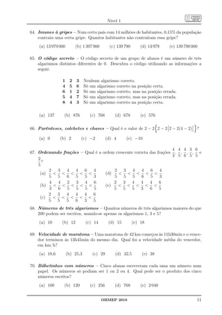 Nível 1

64. Imunes à gripes – Num certo país com 14 milhões de habitantes, 0,15% da população
    contraiu uma certa gripe. Quantos habitantes não contraíram essa gripe?
    (a) 13 979 000        (b) 1 397 900       (c) 139 790       (d) 13 979   (e) 139 790 000

65. O código secreto – O código secreto de um grupo de alunos é um número de três
    algarismos distintos diferentes de 0. Descubra o código utilizando as informações a
    seguir.

                1     2   3     Nenhum algarismo correto.
                4     5   6     Só um algarismo correto na posição certa.
                6     1   2     Só um algarismo correto, mas na posição errada.
                5     4   7     Só um algarismo correto, mas na posição errada.
                8     4   3     Só um algarismo correto na posição certa.

    (a) 137      (b) 876           (c) 768       (d) 678        (e) 576

66. Parênteses, colchetes e chaves – Qual é o valor de 2 − 2 2 − 2 2 − 2(4 − 2)            ?

    (a) 0      (b) 2          (c) −2         (d) 4     (e) −10

                                                                    4 4 4 3 6
67. Ordenando frações – Qual é a ordem crescente correta das frações , , , , e
                                                                    3 5 6 5 5
    2
      ?
    5
         2  3   4   4   6   4         2    3    4    4   6    4
     (a)   < < < < <              (d)   < < < < <
         5  5   6   5   5   3         5    5    5    6   5    3
         4  4   2   3   4   6         2    3   4    4    4    6
     (b)   < < < < <              (e)   < < < < <
         3  6   5   5   5   5         5    5   5    3    6    5
         2  3   4   4   4  6
     (c)   < < < < <
         5  5   5   6   3  5
68. Números de três algarismos – Quantos números de três algarismos maiores do que
    200 podem ser escritos, usando-se apenas os algarismos 1, 3 e 5?
    (a) 10      (b) 12           (c) 14       (d) 15        (e) 18

69. Velocidade de maratona – Uma maratona de 42 km começou às 11h30min e o vence-
    dor terminou às 13h45min do mesmo dia. Qual foi a velocidade média do vencedor,
    em km/h?
    (a) 18,6         (b) 25,3       (c) 29       (d) 32,5       (e) 38

70. Bilhetinhos com números – Cinco alunas escreveram cada uma um número num
    papel. Os números só podiam ser 1 ou 2 ou 4. Qual pode ser o produto dos cinco
    números escritos?
    (a) 100      (b) 120           (c) 256       (d) 768        (e) 2 048


                                          OBMEP 2010                                       11
 