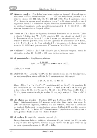 Soluções do Nível 1

137. Número simples – Com 1 algarismo, temos os números simples 1 e 2; com 2 algaris-
     mos, temos os 22 = 4 números simples 11, 12, 21 e 22; com 3 algarismos, temos os 23 = 8
     números simples 111, 112, 121, 122, 211, 212, 221 e 222. Com 4 algarismos, temos
     24 = 16 números simples, com 5 algarismos, temos 25 = 32 números simples e com 6
     algarismos, temos 26 = 64 números simples. Como um número inferior a 1 milhão tem,
     no máximo, 6 algarismos, resulta que existem exatamente 2 + 4 + 8 + 16 + 32 + 64 = 126
     números simples menores do que 1 milhão.

138. Venda de TV – Sejam a o algarismo da dezena de milhar e b o da unidade. Como
     o número é divisível por 72 = 8 × 9, temos que 79b é um número par divisível por
     8. Testando os valores de b = 0, 2, 4, 6 e 8, vemos que, necessariamente, b = 2. Um
     número é divisível por 9 se a soma dos seus algarismos for um múltiplo de 9. Então,
     a + 6 + 7 + 9 + 2 = a + 24 é um múltiplo de 9 e, portanto, a = 3. Assim, na fatura
     constava R$ 36 792,00 e, portanto, cada TV custou 36 792 ÷ 72 = 511 reais.

139. Chocolate – Como 8× 1,35 = 10,8 é maior do que 10, Henrique comprou 7 barras de
     chocolate e recebeu 10 − 7×1,35 = 0,55 reais, ou 55 centavos, de troco.

140. O quadradinho – Simpliﬁcando, obtemos

                                        6 400 000
                           1,6 ×    =             = 16 000 = 1,6 × 10 000 .
                                           400
      Assim,   = 10 000.

141. Dois números – Como 12 é o MDC dos dois números e cada um tem dois algarismos,
     os únicos candidatos são os múltiplos de 12 menores do que 100, ou seja,

                                   12, 24, 36, 48, 60, 72, 84 e 96.

      Como 1 728 = 12 × 12 × 12 = 26 × 33 , os múltiplos 60 (com fator 5) e 84 (com fator 7)
      não são divisores de 1 728. Também 1 728 ÷ 12 = 144 e 1 728 ÷ 96 = 18, de modo que
      a lista reduz a 24, 36, 48 e 72, com 24 × 72 = 36 × 48 = 1 728. Como o MDC de 24 e
      72 é 24, temos uma única solução, a saber, 36 e 48, cujo produto é 1 728 e o MDC é
      12.

142. As idades dos irmãos – Dividindo 2 000 por 7, obtemos 2 000 = 7 × 285 + 5.
     Logo, 2 000 dias equivalem a 285 semanas, mais 5 dias. Como o dia 13 de março de
     2 007 caiu em uma terça-feira, contando os 5 dias restantes, temos que o aniversário
     do irmão de Carlos cairá em um domingo. Agora, dividindo 2 000 por 365, obtemos
     2 000 = 365 × 5 + 175. Assim, 2 000 dias equivalem a, aproximadamente, cinco anos e
     meio, portanto Carlos estará com 12 anos de idade.

143. A mistura de concreto – A opção correta é (e).
      De acordo com os dados do problema, misturamos 1 kg de cimento com 3 kg de areia
      e 5 kg de terra. Isso equivale a misturar 5 kg de cimento com 15 kg de areia e 25 kg
      de terra, e essa mistura pesa 5 + 15 + 25 = 45 kg.


148                                       OBMEP 2010
 