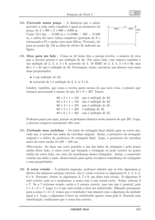 Soluções do Nível 1

183. Correndo numa praça – A distância que o atleta
     percorre a cada volta completa é igual ao perímetro da
     praça, de 2 × 900 + 2 × 600 = 3 000 m.
     Como 15,5 km = 15 500 m e 5×3 000 + 500 = 15 500
     m, o atleta dá cinco voltas completas (partindo de P e
     retornando a P) e ainda corre mais 500 m. Portanto, ele
     para no ponto Q, 150 m além do vértice B, indicado na
     ﬁgura.

184. Ovos para um bolo – Como os 43 bolos têm a mesma receita, o número de ovos
     que a doceira precisa é um múltiplo de 43. Por outro lado, esse número também é
     um múltiplo de 2, 3, 4, 5 e 6, acrescido de 1. O MMC de 2, 3, 4, 5 e 6 é 60, mas
     60 + 1 = 61 não é múltiplo de 43. Precisamos, então, encontrar um número com essas
     duas propriedades:
        • é um múltiplo de 43;
        • acrescido de 1 é múltiplo de 2, 3, 4, 5 e 6.
     Lembre, também, que como a receita gasta menos do que nove ovos, o número que
     estamos procurando é menor do que 43 × 9 = 387. Temos:
                            60 × 2 + 1 = 121    não é múltiplo de   43;
                            60 × 3 + 1 = 181    não é múltiplo de   43;
                            60 × 4 + 1 = 241    não é múltiplo de   43;
                            60 × 5 + 1 = 301    é múltiplo de 43;
                            60 × 6 + 1 = 361    não é múltiplo de   43.
     Podemos parar por aqui, porque os próximos números serão maiores do que 387. Logo,
     a doceira comprou exatamente 301 ovos.

185. Cortando uma cartolina – Os lados do retângulo ﬁnal obtido após os cortes são,
     cada um, a metade dos lados da cartolina original. Assim, o perímetro do retângulo
     original é o dobro do perímetro do retângulo ﬁnal. Logo, o perímetro da cartolina
     antes do corte media 2×129 = 258 cm.
     Observação: Ao fazer um corte paralelo a um dos lados do triângulo e pelo ponto
     médio desse lado, o outro corte que formará o retângulo só pode ocorrer no ponto
     médio do outro lado, em vista da semelhança desses triângulos. Assim, o enunciado
     contém um dado a mais, desnecessário para quem reconhece semelhança de triângulos
     e suas propriedades.

186. A soma errada – À primeira inspeção, podemos admitir que os três algarismos à
     direita dos números estejam corretos, isto é, estão corretos os algarismos 0, 1, 3, 4, 5,
     6 e 8. Portanto, dentre os algarismos 2, 7 e 9, um deles está errado. O algarismo 9
     está correto, pois se o mudarmos, a soma com 2 não estará certa. Assim, sobram 2
     e 7. Se o 7 estivesse errado, então o 2 estaria correto, mas isso não é possível, pois
     1 + 4 + 2 = 7. Logo, é o 2 que está errado e deve ser substituído. Olhando novamente
     para a soma 1 + 4 + 2, vemos que o resultado é um número com o algarismo da unidade
     igual a 1. Logo, o algarismo 2 deve ser substituído quatro vezes pelo 6. Fazendo essa
     substituição, veriﬁcamos que a soma ﬁca correta.


                                       OBMEP 2010                                         163
 