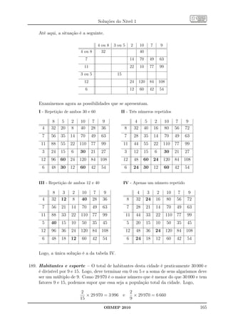 Soluções do Nível 1

     Até aqui, a situação é a seguinte.

                                         4 ou 8   3 ou 5        2        10         7        9
                           4 ou 8          32                            40
                                7                              14        70     49           63
                             11                                22        10     77           99
                           3 ou 5                  15
                             12                                24        120    84           108
                                6                              12        60     42           54


     Examinemos agora as possibilidades que se apresentam.
     I - Repetição de ambos 30 e 60                  II - Três números repetidos

            8    5    2    10        7     9                         4      5            2        10      7    9
      4    32   20    8    40       28    36            8           32     40           16        80     56   72
      7    56   35   14    70       49    63            7           28     35           14        70     49   63
      11   88   55   22    110      77    99            11          44     55           22       110     77   99
      3    24   15    6    30       21    27            3           12     15           6         30     21   27
      12   96   60   24    120      84    108           12          48     60           24       120     84   108
      6    48   30   12    60       42    54            6           24     30           12        60     42   54


     III - Repetição de ambos 12 e 40                   IV - Apenas um número repetido

            8    3    2    10        7      9                        4          3        2         10     7     9
      4    32   12    8    40       28     36              8        32         24       16         80    56    72
      7    56   21    14    70      49     63              7        28         21       14         70    49    63
      11   88   33    22   110      77     99              11       44         33       22         110   77    99
      5    40   15    10    50      35     45              5        20         15       10         50    35    45
      12   96   36    24   120      84     108             12       48         36       24         120   84   108
      6    48   18    12    60      42     54              6        24         18       12         60    42    54


     Logo, a única solução é a da tabela IV.

189. Habitantes e esporte – O total de habitantes desta cidade é praticamente 30 000 e
     é divisível por 9 e 15. Logo, deve terminar em 0 ou 5 e a soma de seus algarismos deve
     ser um múltiplo de 9. Como 29 970 é o maior número que é menor do que 30 000 e tem
     fatores 9 e 15, podemos supor que essa seja a população total da cidade. Logo,

                           2                                   2
                              × 29 970 = 3 996 e                 × 29 970 = 6 660
                           15                                  9
                                            OBMEP 2010                                                              165
 